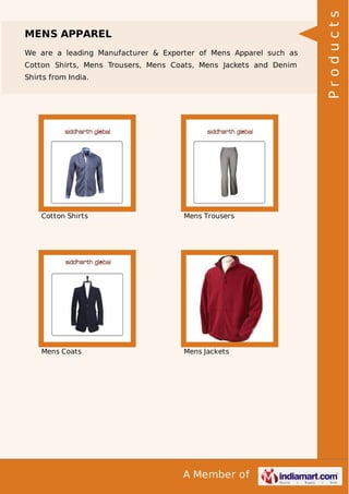 A Member of
MENS APPAREL
We are a leading Manufacturer & Exporter of Mens Apparel such as
Cotton Shirts, Mens Trousers, Mens Coats, Mens Jackets and Denim
Shirts from India.
Cotton Shirts Mens Trousers
Mens Coats Mens Jackets
Products
 