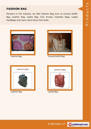 A Member of
FASHION BAG
Pioneers in the industry, we oﬀer Fashion Bag such as Canvas Duﬀel
Bag, Leather Bag, Ladies Bag, Coin Purses, Cosmetic Bags, Ladies
Handbags and many more items from India.
Fashion Bag Canvas Duffel Bag
Leather Bag Ladies Bag
Products
 