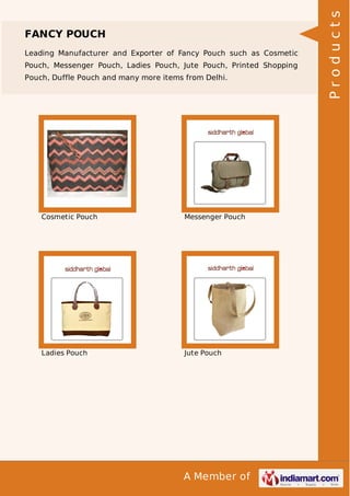 A Member of
FANCY POUCH
Leading Manufacturer and Exporter of Fancy Pouch such as Cosmetic
Pouch, Messenger Pouch, Ladies Pouch, Jute Pouch, Printed Shopping
Pouch, Duffle Pouch and many more items from Delhi.
Cosmetic Pouch Messenger Pouch
Ladies Pouch Jute Pouch
Products
 