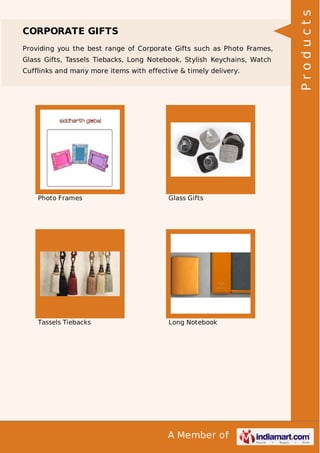 A Member of
CORPORATE GIFTS
Providing you the best range of Corporate Gifts such as Photo Frames,
Glass Gifts, Tassels Tiebacks, Long Notebook, Stylish Keychains, Watch
Cufflinks and many more items with effective & timely delivery.
Photo Frames Glass Gifts
Tassels Tiebacks Long Notebook
Products
 