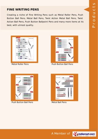 A Member of
FINE WRITING PENS
Creating a niche of Fine Writing Pens such as Metal Roller Pens, Push
Button Ball Pens, Metal Ball Pens, Twist Action Metal Ball Pens, Twist
Action Ball Pens, Push Button Ballpoint Pens and many more items at its
best, with utmost quality.
Metal Roller Pens Push Button Ball Pens
Push Button Ball Pens Metal Ball Pens
Products
 