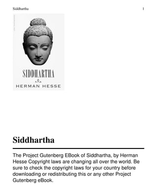 Siddhartha
The Project Gutenberg EBook of Siddhartha, by Herman
Hesse Copyright laws are changing all over the world. Be
sure to check the copyright laws for your country before
downloading or redistributing this or any other Project
Gutenberg eBook.
Siddhartha 1
 