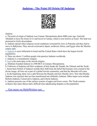 Judaism : The Point Of Origin Of Judaism
Judaism
a. The point of origin of Judaism was Cannan, Mesopotamia about 4000 years ago. God told
Abraham to leave his home in Ur and travel to Cannan, which is now known as Israel. The land was
promised to God's descendants.
b. Judaism spread when religious social conditions worsened for Jews in Palestine and they had to
move to Babylonia. They moved westward to Spain, northwest Africa, and Egypt when the Muslim
empire split.
c. Judaism is most influential in Israel and the United States which have the largest Jewish
populations.
d. There are about 13 million people who practice Judaism worldwide.
e. Judaism is a monotheistic religion.
f. God is the main deity in the Jewish religion.
g. Abraham founded Judaism in 2500 BCE in Cannan, Mesopotamia.
h. Followers of Judaism call their scriptures of holy books the Tanakh, the Talmud, and the Torah.
i. Some basic beliefs of Judaism include their faith God, the belief that humans were created in the
divine image, all Jews are a part of a global Jewish community, and that the Messiah will come.
j. In the beginning, there was a split between the Hasidic and non–Hasidic Jews. Now that Hasidic
Judaism was rejected, that sect has transformed into Orthodox Judaism. Other major sects include
Reform Judaism, Conservative Judaism, and Liberal Judaism.
k. Judaism presents one of the earliest systems of upper and lower courts. The Torah contains
evidence that states Moses had a difficult time adjudicating disputes as the population
... Get more on HelpWriting.net ...
 