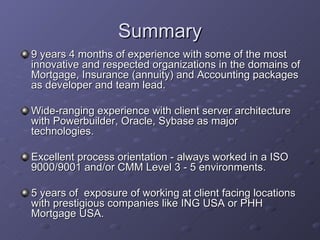 Summary 9 years 4 months of experience with some of the most innovative and respected organizations in the domains of Mortgage, Insurance (annuity) and Accounting packages as developer and team lead.  Wide-ranging experience with client server architecture with Powerbuilder, Oracle, Sybase as major technologies. Excellent process orientation - always worked in a ISO 9000/9001 and/or CMM Level 3 - 5 environments. 5 years of  exposure of working at client facing locations with prestigious companies like ING USA or PHH Mortgage USA. 