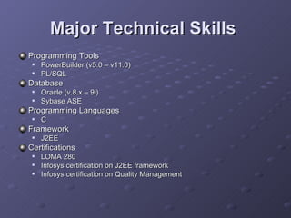 Major Technical Skills   Programming Tools  PowerBuilder (v5.0 – v11.0) PL/SQL  Database Oracle (v.8.x – 9i) Sybase ASE  Programming Languages  C Framework J2EE Certifications LOMA 280 Infosys certification on J2EE framework Infosys certification on Quality Management  