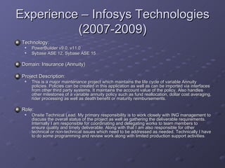 Experience – Infosys Technologies (2007-2009) Technology:  PowerBuilder v9.0, v11.0  Sybase ASE 12, Sybase ASE 15  Domain: Insurance (Annuity) Project Description: This is a major maintenance project which maintains the life cycle of variable Annuity policies. Policies can be created in this application as well as can be imported via interfaces from other third party systems. It maintains the account value of the policy. Also handles other milestones of a variable annuity policy such as fund reallocation, dollar cost averaging, rider processing as well as death benefit or maturity reimbursements. Role: Onsite Technical Lead. My primary responsibility is to work closely with ING management to discuss the overall status of the project as well as gathering the deliverable requirements. Internally I am responsible for coordinating and delegating works to team members to ensure quality and timely deliverable. Along with that I am also responsible for other technical or non-technical issues which need to be addressed as needed. Technically I have to do some programming and review work along with limited production support activities.  