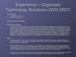 Experience – Cognizant Technology Solutions (2003-2007) Technology:   PowerBuilder v9.0, v7.0 Oracle 9i, Sybase ASE Domain:  Retail (Mortgage) Project Description: This is a maintenance project which deals with the whole life cycle of mortgages. It is a combination of two applications. One application handles the origination of real estate mortgages from different sources. Loans can be created or fed from other originating systems (like websites) via interfaces. This application collects customer information, determines customer’s ranking (score) and closing costs and finally registers that loan into processing system. It also automatically sends pre-approval or denial letters to the customers. Other application is a processing system which handles servicing of real estate mortgages. The application has capability to handle all type of real estate mortgages from conventional to government mortgages. In some module it is a two tier application and in other modules it is three tiers having a JAVA based Middle Tier.  Role: Onsite Lead (2007): I had a team of 3 onsite and 8 offshore members. My primary responsibility was to interact with client, coordinating and delegating deliverable works to team members along with addressing any other project related issues.  At onsite (2005 – 2006) I had coordinated 3 sub projects which dealt with new business functionalities. As onsite coordinator I had 3-5 offshore team members. My primary responsibility was to interact with client, coordinating and delegating works to offshore team members along with technical responsibilities of coding (both PowerBuilder code and database script using PL/SQL), review work and QA support. At offshore (2003 – 2005) my responsibilities were analysis, design, bug fixing, QA support, SQL Tuning and programming major enhancements (both PowerBuilder code and database script using PL/SQL).  