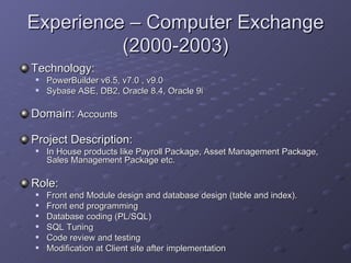 Experience – Computer Exchange (2000-2003) Technology:   PowerBuilder v6.5, v7.0 , v9.0 Sybase ASE, DB2, Oracle 8.4, Oracle 9i Domain:  Accounts Project Description: In House products like Payroll Package, Asset Management Package, Sales Management Package etc. Role: Front end Module design and database design (table and index). Front end programming Database coding (PL/SQL) SQL Tuning Code review and testing Modification at Client site after implementation 
