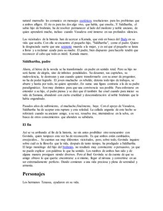 natural murmullo les comunica en mensajes esotéricos resoluciones para los problemas que
a ambos afligen. El río es para los dos algo vivo, que habla, que enseña...Y Siddhartha, el
sabio hijo de brahmán, ha de resolver permanecer al lado del modesto y noble anciano, de
quien aprenderá mucho, incluso cuando Vasudeva esté inmerso en sus profundos silencios.
Las vicisitudes de la historia han de acercar a Kamala, que está en busca del Buda en su
vida que acaba. Con ella se encuentra el pequeño hijo, "Siddhartha", como el padre. Quiere
la desgraciada suerte que una serpiente muerda a la mujer, y es así que el pequeño se lanza
a llorar y a reclamar ayuda para su madre. El padre, bien dispuesto para hacerlo tendrá que
reconocer al cabo que todo es inútil. Kamala muere.
Siddhartha, padre
Ahora, el héroe de la novela se ha transformado en padre en sentido total. Pero su hijo no
será fuente de alegría, sino de infinitas penalidades. Su desamor, sus caprichos, su
malevolencia, lo destrozan y aun cuando quiere transformarlo con su amor de progenitor,
no ha de poder lograrlo. El joven muchacho es rebelde, detesta todo tipo de trabajos, se
aburre y hastía por todo, no quiere aprender...En suma: una figura contraria a la de su padre
paradigmático. Son muy distintos para que una convivencia sea posible. Para esforzarse en
entender a su hijo, el padre piensa y se dice que él también fue cruel cuando para iniciar su
vida de Samana, abandonó con cierta crueldad y desconsideración al noble brahmán que lo
había engendrado.
Pasados años de sufrimiento, el muchacho,finalmente, huye. Con el apoyo de Vasudeva,
Siddhartha ha de aceptar esta ruptura y esta soledad. La callada angustia de este hecho se
reforzará cuando su anciano amigo, a su vez, resuelva irse, internándose en la selva, en
busca de otros conocimientos que ahonden su sabiduría.
El fin
Así se va arribando al fin de la historia, no sin antes posibilitar otro reencuentro con
Govinda, quien tampoco esta vez ha de reconocerlo. Es que ambos están cambiados,
envejecidos... Se cuentan sus muy diferentes vicisitudes, pero, sobre todo, Govinda inquiere
sobre cuál es la filosofía que la vida, después de tanto tiempo, ha prodigado a Siddhartha.
El largo monólogo del hijo del brahmán, no resultará muy convincente o persuasivo, ya que
no puede explicar con palabras lo que ha sentido. Los rumbos de ambos han sido y de
alguna manera prosiguen siendo diversos. Pero al final Govinda se da cuenta de que su
amigo obtuvo lo que quería: encontrarse a sí mismo, llegar al nirvana y convertirse en un
ser extremadamente perfecto. Dando comienzo a una vida preciosa y plena de serenidad y
armonía.
Personajes
Los hermanos Tenassa, ayudaron en su vida.
 