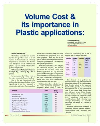 Volume Cost &
its importance in
Plastic applications:
Siddhartha Roy
Consultant, RoyPlasTech, Pune
royplastech@rediffmail.com
+919890366632

What is Volume Cost?
The Volume Cost of a Raw Material
input is the purchase cost of a unit
volume of the material. It is extremely
important to understand the Volume
cost of Polymers and its additives as it
plays a key role in their selection for a
particular application.
Volume cost (Rs./Litre)= Purchase
Cost (Rs./Kg.) x Density (Kg./Litre or
gm/cc)
Let us examine the Volume costs of
the major commodity Polymer families.
One of the first characteristic of a
polymer that a designer looks at before
specifying it as the material of
construction is its price. These vary from

time to time, sometimes wildly, but tend
to maintain their proportion vis a vis
other polymers. Here are the recent
prices of the Commodity thermoplastics
(Ball park figures for sure, I am not going
into specific grades etc.).
While it would look that UPVC is by far
the cheapest Polymer, the natural
question is that why does it have such
limited applications in, say moulded
products? Assuming, just for arguments
sake that UPVC was as easy to mould as
the other Commodity Thermoplastics,
why is it not used in such widespread
applications like, say, buckets?
At this point we have to look at one of
the very important properties of
Polymers, which many a time is

Polymer

Abbr.

Price
Rs./Kg

Unplasticised PVC

UPVC

48

Plasticised PVC

FPVC

60

Low Density Polyethylene

LDPE

70

High Density Polyethylene

HDPE

67

PP

68

PPCO

70

Polypropylene Homopolymer
Polypropylene Copolymer

PS

80

High Impact Polystyrene

Polystyrene

HIPS

82

Acrylonitrile Butadiene Styrene

ABS

85

Visit : www.ipiindia.com

overlooked. Fortunately this is not a
property which changes with time!
Polymer. Density Polymer
Kg/Ltr

Density
Kg/Ltr

UPVC

1.40

PS

1.05

FPVC

1.25

HIPS

1.05

LDPE

0.92

ABS

1.05

HDPE

0.96

PP

0.90

PPCO

0.905

The Density of a polymer is
measured from a fully gelled and fused
sample and should not be confused with
Bulk Density, which is the apparent
density of the granules or powder that
the Polymer is sold as and is measured
prior to processing. Bulk density has
more relevance to rate of flow through
hopper throat of the processing
machine, tendency to bridge/stick and
other handling and storage
considerations. Bulk density can
change depending on particle
size/shape, but Density of a Polymer is
constant.
When the volume cost is plotted, a
completely different picture appears.
Polypropylene now becomes the
cheapest
IPI JOURNAL February / March, 10

27

 
