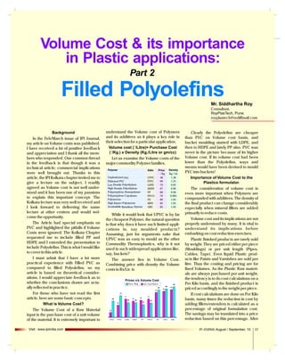 Volume Cost & its importance
in Plastic applications:
Part 2

Filled Polyolefins
Mr. Siddhartha Roy
Consultant,
RoyPlasTech, Pune.
royplastech@rediffmail.com

Background
In the Feb/March issue of IPI Journal,
my article on Volume costs was published.
I have received a lot of positive feedback
and appreciation and I thank all the members who responded. One common thread
in the feedback is that though it was a
technical article; commercial implications
were well brought out. Thanks to this
article, the IPI Kolkata chapter invited me to
give a lecture on the subject. I readily
agreed as Volume cost is not well understood and it has been one of my passions
to explain this important concept. The
Kolkata lecture was very well received and
I look forward to delivering the same
lecture at other centers and would welcome the opportunity.
The Article had special emphasis on
PVC and highlighted the pitfalls if Volume
Costs were ignored. The Kolkata Chapter
requested me to include filled PP and
HDPE and I extended the presentation to
include Polyolefins. This is what I would like
to cover in this article.
I must admit that I have a lot more
practical experience with Filled PVC as
compared to filled Polyolefins, so my
article is based on theoretical considerations. I would appreciate feedback as to
whether the conclusions drawn are actually reflected in practice.
For those who have not read the first
article, here are some basic concepts.
What is Volume Cost?
The Volume Cost of a Raw Material
input is the purchase cost of a unit volume
of the material. It is extremely important to
Visit : www.ipiindia.com

understand the Volume cost of Polymers
and its additives as it plays a key role in
their selection for a particular application.
Volume cost (`/Litre)= Purchase Cost
(`/Kg.) x Density (Kg./Litre or gm/cc)
Let us examine the Volume costs of the
major commodity Polymer families.
Polymer

Abbr.

Unplasticised PVC
Plsticised PVC
Low Density Polyethylene
High Density Polyethylene
Polypropylene Homopolymer
Polypropylene Copolymer
Polystyrene
High Impact Polystyrene
Acrylonitrile Butadiene Styrene

UPVC
FPVC
LDPE
HDPE
PP
PPCO
PS
HIPS
ABS

Price
` / Kg
48
60
70
67
68
70
80
82
85

Density
Kg / Ltr
1.38
1.25
0.92
0.96
0.90
0.905
1.05
1.05
1.05

While it would look that UPVC is by far
the cheapest Polymer, the natural question
is that why does it have such limited applications in, say moulded products?
Assuming, just for arguments sake that
UPVC was as easy to mould as the other
Commodity Thermoplastics, why is it not
used in such widespread applications like,
say, buckets?
The answer lies in Volume Cost.
Combining price with density the Volume
costs in Rs/Ltr. is

Clearly the Polyelefins are cheaper
than PVC on Volume cost basis, and
bucket moulding started with LDPE, and
then to HDPE and lately PP also. PVC was
never in the picture because of its higher
Volume cost. If its volume cost had been
lower than the Polyolefins, ways and
means would have been devised to mould
PVC into buckets!
Importance of Volume Cost to the
Plastics formulator.
The consideration of volume cost is
even more important when Polymers are
compounded with additives. The density of
the final product can change considerably
especially when mineral fillers are added
primarily to reduce costs.
Volume cost and its implications are not
properly understood by many. It is vital to
understand its implications before
embarking on cost reduction exercises.
Plastic finished products are rarely sold
by weight. They are priced either per piece
(Mouldings) or per unit length (Pipes,
Cables, Tape). Even liquid Plastic products like Paints and Varnishes are sold per
litre. Thus the costing and pricing are for
fixed Volumes. As the Plastic Raw materials are always purchased per unit weight,
the tendency is to do cost calculations on a
Per Kilo basis, and the finished product is
priced accordingly to the weight per piece.
If cost calculations are done on Per Kilo
basis, many times the reduction in cost by
adding fillers/extenders is calculated as a
percentage of original formulation cost.
The savings may be translated into a price
reduction based on this percentage. After
IPI JOURNAL August / September, 10

07

 