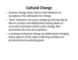 Cultural Change
• Second, change those factors from obstacles to
  acceptance into stimulants for change.
• Third, marketers can cause change by introducing an
  idea or product and deliberately setting about to
  overcome resistance and to cause change that
  accelerates the rate of acceptance.
• a strategy of planned change by deliberately changing
  those aspects of the culture offering resistance to
  predetermined marketing goals
 