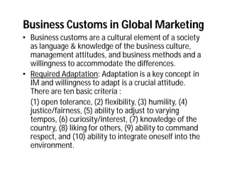 Business Customs in Global Marketing
• Business customs are a cultural element of a society
  as language & knowledge of the business culture,
  management attitudes, and business methods and a
  willingness to accommodate the differences.
• Required Adaptation: Adaptation is a key concept in
  IM and willingness to adapt is a crucial attitude.
  There are ten basic criteria :
  (1) open tolerance, (2) flexibility, (3) humility, (4)
  justice/fairness, (5) ability to adjust to varying
  tempos, (6) curiosity/interest, (7) knowledge of the
  country, (8) liking for others, (9) ability to command
  respect, and (10) ability to integrate oneself into the
  environment.
 