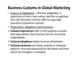 Business Customs in Global Marketing
• Degree of Adaptation : effective adaptation is
  awareness of one’s own culture and the recognition.
  The self-reference criterion (SRC) is especially
  operative in business customs.
• Imperatives, Adiaphora and Exclusives :
 Cultural imperatives refer to the business customs
  and expectations that must be met for successful
  relationships.
 Cultural adiaphora relates to areas of behavior.
 Cultural exclusives are those customs or behavior
  patterns reserved exclusively for the locals and from
  which the foreigner is excluded.
 