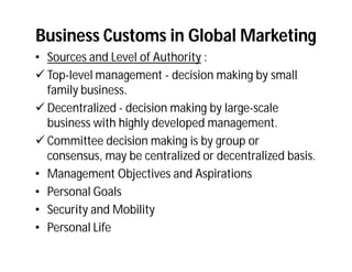 Business Customs in Global Marketing
• Sources and Level of Authority :
 Top-level management - decision making by small
  family business.
 Decentralized - decision making by large-scale
  business with highly developed management.
 Committee decision making is by group or
  consensus, may be centralized or decentralized basis.
• Management Objectives and Aspirations
• Personal Goals
• Security and Mobility
• Personal Life
 