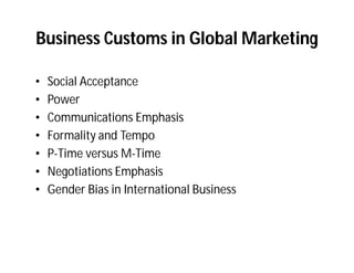 Business Customs in Global Marketing

•   Social Acceptance
•   Power
•   Communications Emphasis
•   Formality and Tempo
•   P-Time versus M-Time
•   Negotiations Emphasis
•   Gender Bias in International Business
 