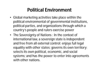 Political Environment
• Global marketing activities take place within the
  political environmental of governmental institutions,
  political parties, and organizations through which a
  country’s people and rulers exercise power
• The Sovereignty of Nations : In the context of
  international law, a sovereign state is independent
  and free from all external control; enjoys full legal
  equality with other states; governs its own territory;
  selects its own political, economic, and social
  systems; and has the power to enter into agreements
  with other nations.
 