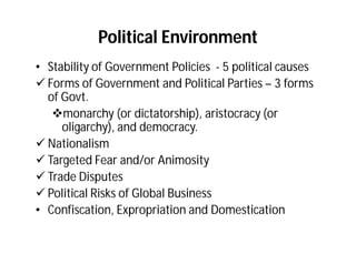 Political Environment
• Stability of Government Policies - 5 political causes
 Forms of Government and Political Parties – 3 forms
  of Govt.
   monarchy (or dictatorship), aristocracy (or
     oligarchy), and democracy.
 Nationalism
 Targeted Fear and/or Animosity
 Trade Disputes
 Political Risks of Global Business
• Confiscation, Expropriation and Domestication
 