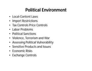 Political Environment
•   Local-Content Laws
•   Import Restrictions
•   Tax Controls Price Controls
•   Labor Problems
•   Political Sanctions
•   Violence, Terrorism and War
•   Assessing Political Vulnerability
•   Sensitive Products and Issues
•   Economic Risks
•   Exchange Controls
 