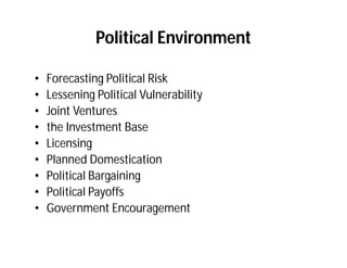 Political Environment

•   Forecasting Political Risk
•   Lessening Political Vulnerability
•   Joint Ventures
•   the Investment Base
•   Licensing
•   Planned Domestication
•   Political Bargaining
•   Political Payoffs
•   Government Encouragement
 