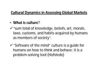 Cultural Dynamics in Assessing Global Markets

• What is culture?
“sum total of knowledge, beliefs, art, morals,
  laws, customs, and habits acquired by humans
  as members of society”.
“Software of the mind” culture is a guide for
 humans on how to think and behave; it is a
 problem-solving tool (Hofstede)
 