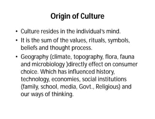Origin of Culture
• Culture resides in the individual’s mind.
• It is the sum of the values, rituals, symbols,
  beliefs and thought process.
• Geography (climate, topography, flora, fauna
  and microbiology )directly effect on consumer
  choice. Which has influenced history,
  technology, economies, social institutions
  (family, school, media, Govt., Religious) and
  our ways of thinking.
 