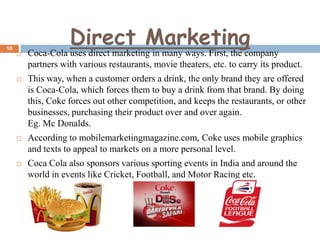 10

Direct Marketing



Coca-Cola uses direct marketing in many ways. First, the company
partners with various restaurants, movie theaters, etc. to carry its product.



This way, when a customer orders a drink, the only brand they are offered
is Coca-Cola, which forces them to buy a drink from that brand. By doing
this, Coke forces out other competition, and keeps the restaurants, or other
businesses, purchasing their product over and over again.
Eg. Mc Donalds.



According to mobilemarketingmagazine.com, Coke uses mobile graphics
and texts to appeal to markets on a more personal level.



Coca Cola also sponsors various sporting events in India and around the
world in events like Cricket, Football, and Motor Racing etc.

 