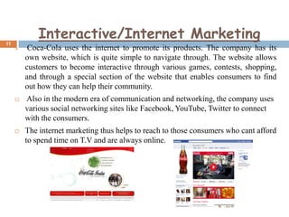 11

Interactive/Internet Marketing


Coca-Cola uses the internet to promote its products. The company has its
own website, which is quite simple to navigate through. The website allows
customers to become interactive through various games, contests, shopping,
and through a special section of the website that enables consumers to find
out how they can help their community.



Also in the modern era of communication and networking, the company uses
various social networking sites like Facebook, YouTube, Twitter to connect
with the consumers.



The internet marketing thus helps to reach to those consumers who cant afford
to spend time on T.V and are always online.

 