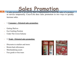 12

Sales Promotion



A sales promotion is an activity that is implemented to boost the sales of a product
or service temporarily. Coca-Cola does sales promotion in two ways to quickly
increase sales.



1. Consumer - Oriented sales promotion:





Getting Shelves
Eye Catching Position
Under The Crown Scheme



2. Trade - Oriented sales promotion:



Discounts to retailers and stores
Return back allowances
Merchandising assets
Free goods or free tours







 