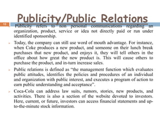 13









Publicity/Public Relations an
Publicity refers to non personal communications regarding
organization, product, service or idea not directly paid or run under
identified sponsorship.
Today, the company can still use word of mouth advantage. For instance,
when Coke produces a new product, and someone on their lunch break
purchases that new product, and enjoys it, they will tell others in the
office about how great the new product is. This will cause others to
purchase the product, and in-turn increase sales.
Public relations is defined as “the management function which evaluates
public attitudes, identifies the policies and procedures of an individual
and organization with public interest, and executes a program of action to
earn public understanding and acceptance”.
Coca-Cola can address law suits, rumors, stories, new products, and
activities. There is also a section of the website devoted to investors.
Here, current, or future, investors can access financial statements and upto-the-minute stock information.

 