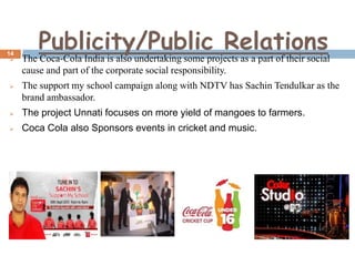 14


Publicity/Public Relations

The Coca-Cola India is also undertaking some projects as a part of their social
cause and part of the corporate social responsibility.



The support my school campaign along with NDTV has Sachin Tendulkar as the
brand ambassador.



The project Unnati focuses on more yield of mangoes to farmers.



Coca Cola also Sponsors events in cricket and music.

 