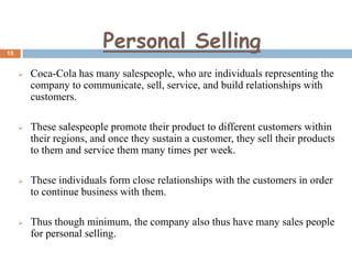 Personal Selling

15



Coca-Cola has many salespeople, who are individuals representing the
company to communicate, sell, service, and build relationships with
customers.



These salespeople promote their product to different customers within
their regions, and once they sustain a customer, they sell their products
to them and service them many times per week.



These individuals form close relationships with the customers in order
to continue business with them.



Thus though minimum, the company also thus have many sales people
for personal selling.

 
