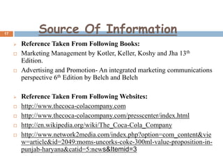 Source Of Information

17












Reference Taken From Following Books:
Marketing Management by Kotler, Keller, Koshy and Jha 13th
Edition.
Advertising and Promotion- An integrated marketing communications
perspective 6th Edition by Belch and Belch

Reference Taken From Following Websites:
http://www.thecoca-colacompany.com
http://www.thecoca-colacompany.com/presscenter/index.html
http://en.wikipedia.org/wiki/The_Coca-Cola_Company
http://www.network2media.com/index.php?option=com_content&vie
w=article&id=2049:moms-uncorks-coke-300ml-value-proposition-inpunjab-haryana&catid=5:news&Itemid=3

 