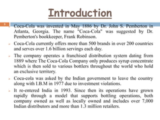 Introduction
3











Coca-Cola was invented in May 1886 by Dr. John S. Pemberton in
Atlanta, Georgia. The name "Coca-Cola" was suggested by Dr.
Pemberton's bookkeeper, Frank Robinson.
Coca-Cola currently offers more than 500 brands in over 200 countries
and serves over 1.6 billion servings each day.
The company operates a franchised distribution system dating from
1889 where The Coca-Cola Company only produces syrup concentrate
which is then sold to various bottlers throughout the world who hold
an exclusive territory.
Coca-cola was asked by the Indian government to leave the country
along with I.B.M in 1977 due to investment violations.
It re-entered India in 1993. Since then its operations have grown
rapidly through a model that supports bottling operations, both
company owned as well as locally owned and includes over 7,000
Indian distributors and more than 1.3 million retailers.

 