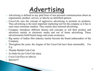 











Advertising is defined as any paid form of non personal communication about an
organization, product, service, or idea by an identified sponsor.
Coca-Cola uses the concept of aggressive advertising to promote its products.
Thus advertising is the most important marketing tool for the company as it has to
cater mass consumer markets. They mainly does national advertising.
Company introduces different themes and concepts to sell their product and
advertises mainly in electronic media and out of home advertising. These
advertisements build brand image and create awareness.
Big names of Indian film industry mainly become the brand ambassadors of the
Company.
Throughout the years, the slogans of the Coca-Cola have been memorable. For
E.g.
Thanda Matlab Cola-Cola
Jo chaho ho jae Cola-Cola enjoy
Coca-Cola-Piyo sir utha ke
Brrrrrrr!!!

6

 