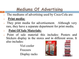 Mediums Of Advertising

7









The mediums of advertising used by Coca-Cola are:
Print media:
They print media for advertisement. Although very
rare, they have a separate department for print media.
Point Of Sale Materials:
Point of sale material this includes: Posters and
Stickers display in the stores and in different areas. It
also includes:
Vizi cooler
Freezers
Display racks

 