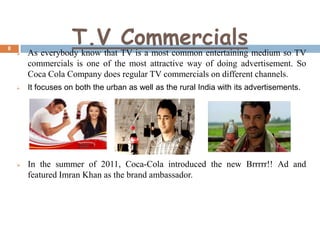 8

T.V Commercials



As everybody know that TV is a most common entertaining medium so TV
commercials is one of the most attractive way of doing advertisement. So
Coca Cola Company does regular TV commercials on different channels.



It focuses on both the urban as well as the rural India with its advertisements.



In the summer of 2011, Coca-Cola introduced the new Brrrrr!! Ad and
featured Imran Khan as the brand ambassador.

 