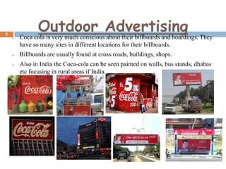 9

Outdoor Advertising



Coca cola is very much conscious about their billboards and hoardings. They
have so many sites in different locations for their billboards.



Billboards are usually found at cross roads, buildings, shops.



Also in India the Coca-cola can be seen painted on walls, bus stands, dhabas
etc focusing in rural areas if India.

 