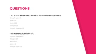 I TRY TO KEEP MY LIFE SIMPLE, AS FAR AS POSSESSIONS ARE CONCERNED.
Strongly agree (1)
Agree (2)
Neutral (3)
Disagree (4)
Strongly disagree (5)
I LIKE A LOT OF LUXURY IN MY LIFE.
Strongly disagree (1)
Disagree (2)
Neutral (3)
Agree (4)
Strongly agree (5)
 
