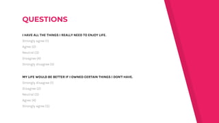 I HAVE ALL THE THINGS I REALLY NEED TO ENJOY LIFE.
Strongly agree (1)
Agree (2)
Neutral (3)
Disagree (4)
Strongly disagree (5)
MY LIFE WOULD BE BETTER IF I OWNED CERTAIN THINGS I DON'T HAVE.
Strongly disagree (1)
Disagree (2)
Neutral (3)
Agree (4)
Strongly agree (5)
 