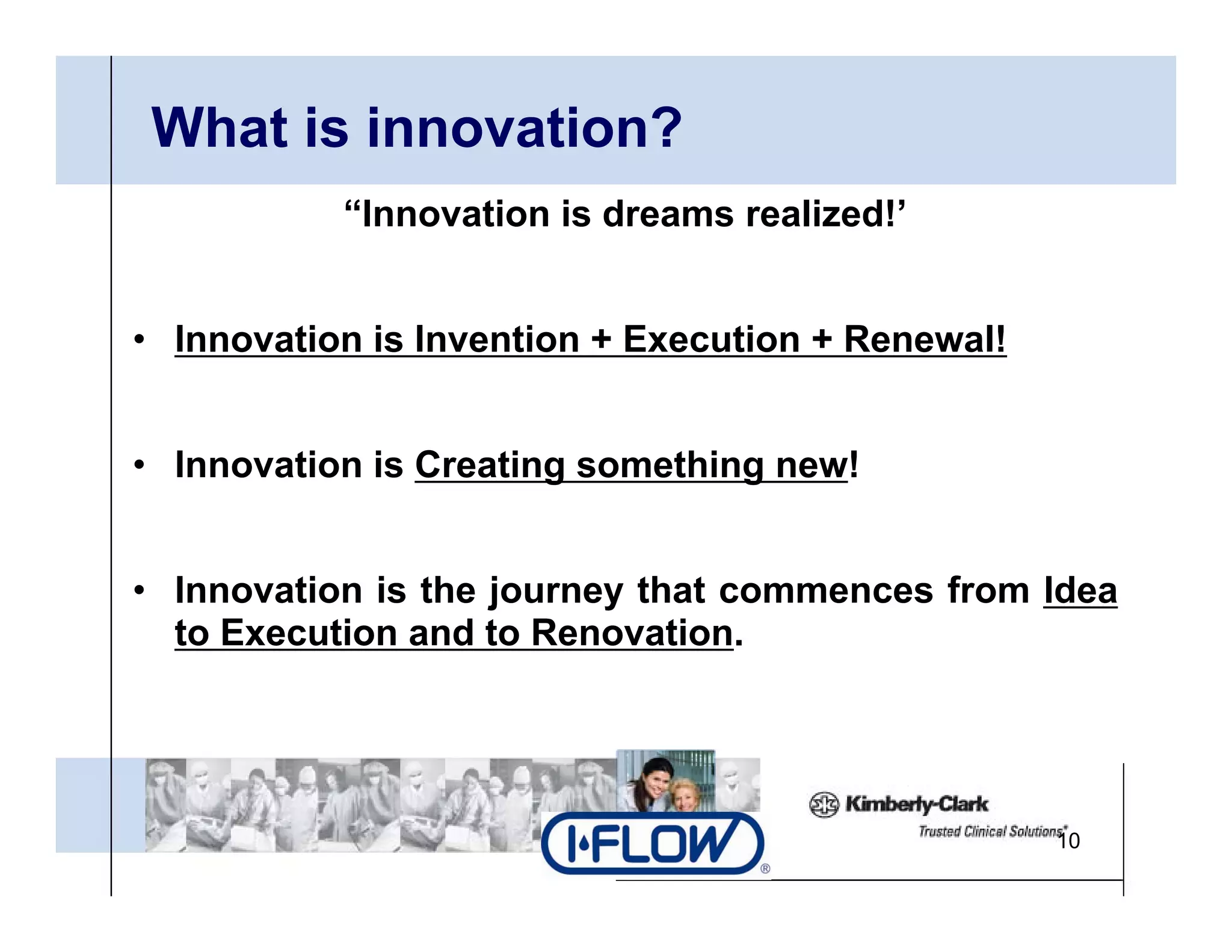 What is innovation?
           “Innovation is dreams realized!’


• Innovation is Invention + Execution + Renewal!


• Innovation is Creating something new!


• Innovation is the journey that commences from Idea
  to Execution and to Renovation.




                                                   10
 
