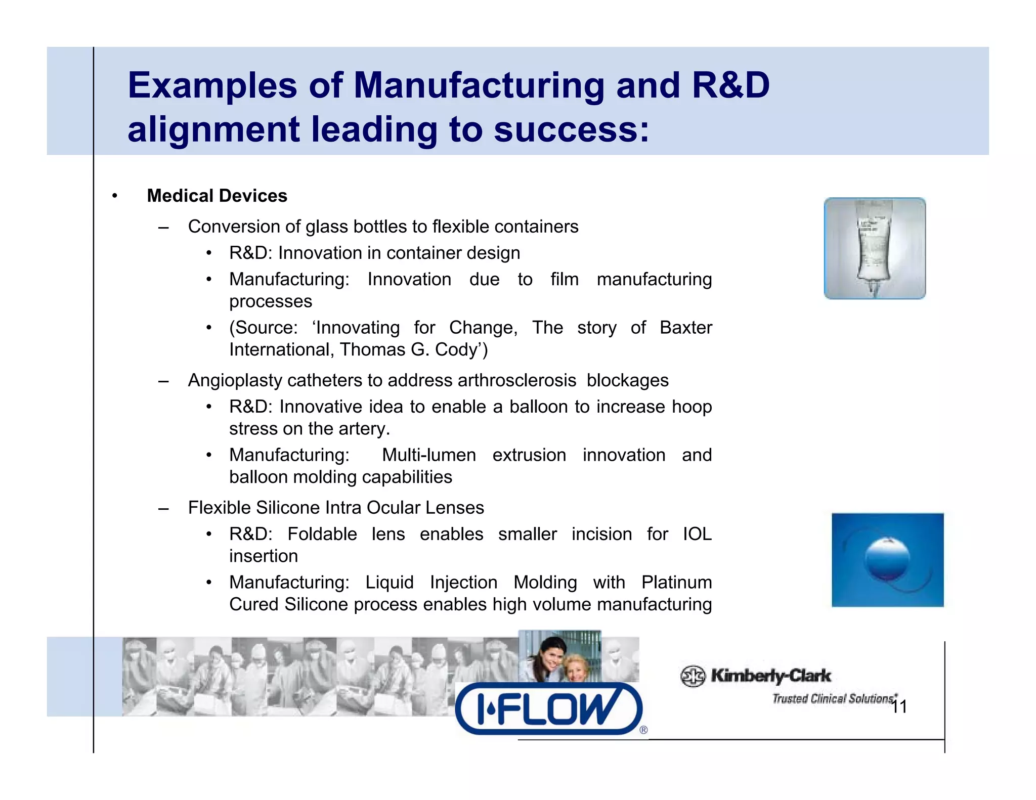 Examples of Manufacturing and R&D
    alignment leading to success:
       g            g
•    Medical Devices
      –   Conversion of glass bottles to flexible containers
           • R&D I
              R&D: Innovation i container d i
                            ti in      t i    design
           • Manufacturing: Innovation due to film manufacturing
              processes
           • (Source: ‘Innovating for Change, The story of Baxter
              International,
              International Thomas G Cody’)
                                      G. Cody )
      –   Angioplasty catheters to address arthrosclerosis blockages
            • R&D: Innovative idea to enable a balloon to increase hoop
              stress on the artery.
            • M
              Manufacturing:
                    f t i         Multi-lumen extrusion i
                                  M lti l         t i      innovation and
                                                                 ti     d
              balloon molding capabilities
      –   Flexible Silicone Intra Ocular Lenses
            • R&D: Foldable lens enables smaller incision for IOL
               insertion
               i    ti
            • Manufacturing: Liquid Injection Molding with Platinum
               Cured Silicone process enables high volume manufacturing




                                                                            11
 