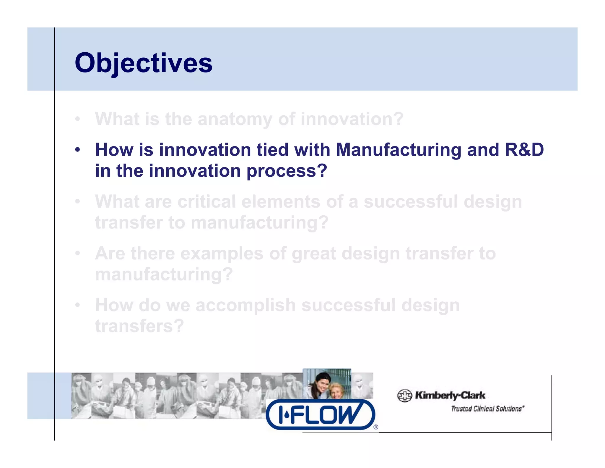 Objectives
• What is the anatomy of innovation?
• H
  How i i
        is innovation tied with Manufacturing and R&D
                 ti ti d ith M      f t i       d
  in the innovation process?
• What are critical elements of a successful design
  transfer to manufacturing?
• Are there examples of great design transfer to
  manufacturing?
• How do we accomplish successful design
  transfers?
 