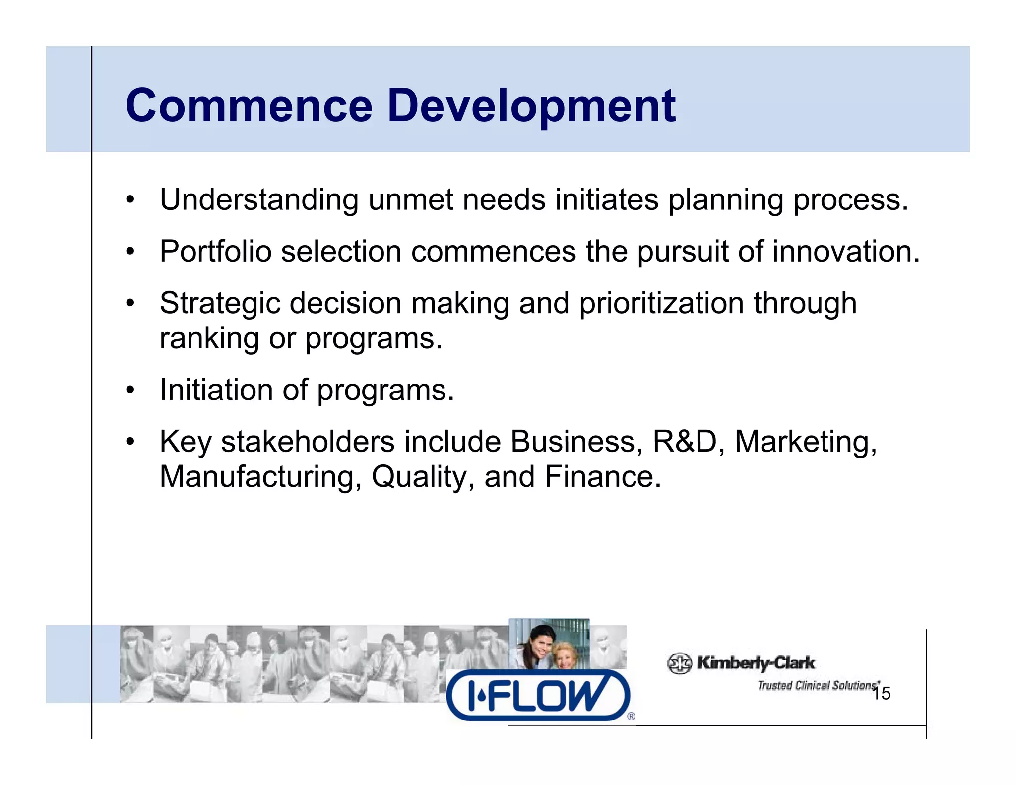 Commence Development
• Understanding unmet needs initiates planning process.
• P tf li selection commences th pursuit of i
  Portfolio l ti              the     it f innovation.
                                                 ti
• Strategic decision making and prioritization through
  ranking or programs
             programs.
• Initiation of programs.
• Key stakeholders include Business R&D Marketing
                            Business, R&D, Marketing,
  Manufacturing, Quality, and Finance.




                                                         15
 