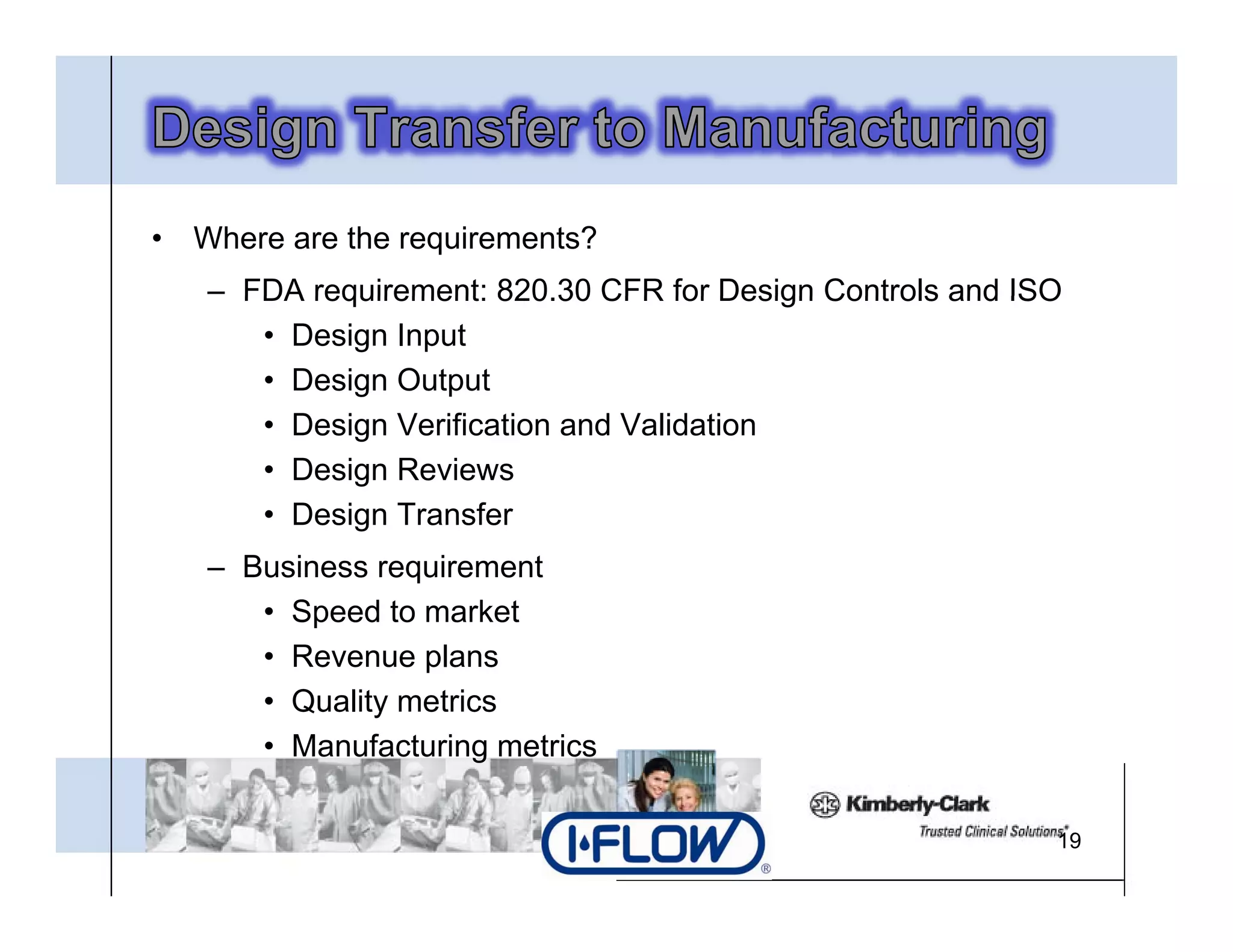 •   Where are the requirements?
    – FDA requirement: 820.30 CFR for Design Controls and ISO
                        820 30
       • Design Input
       • Design Output
       • D i V ifi ti and V lid ti
         Design Verification d Validation
       • Design Reviews
       • Design Transfer
    – Business requirement
       • Speed to market
       • Revenue plans
       • Quality metrics
       • Manufacturing metrics

                                                            19
 