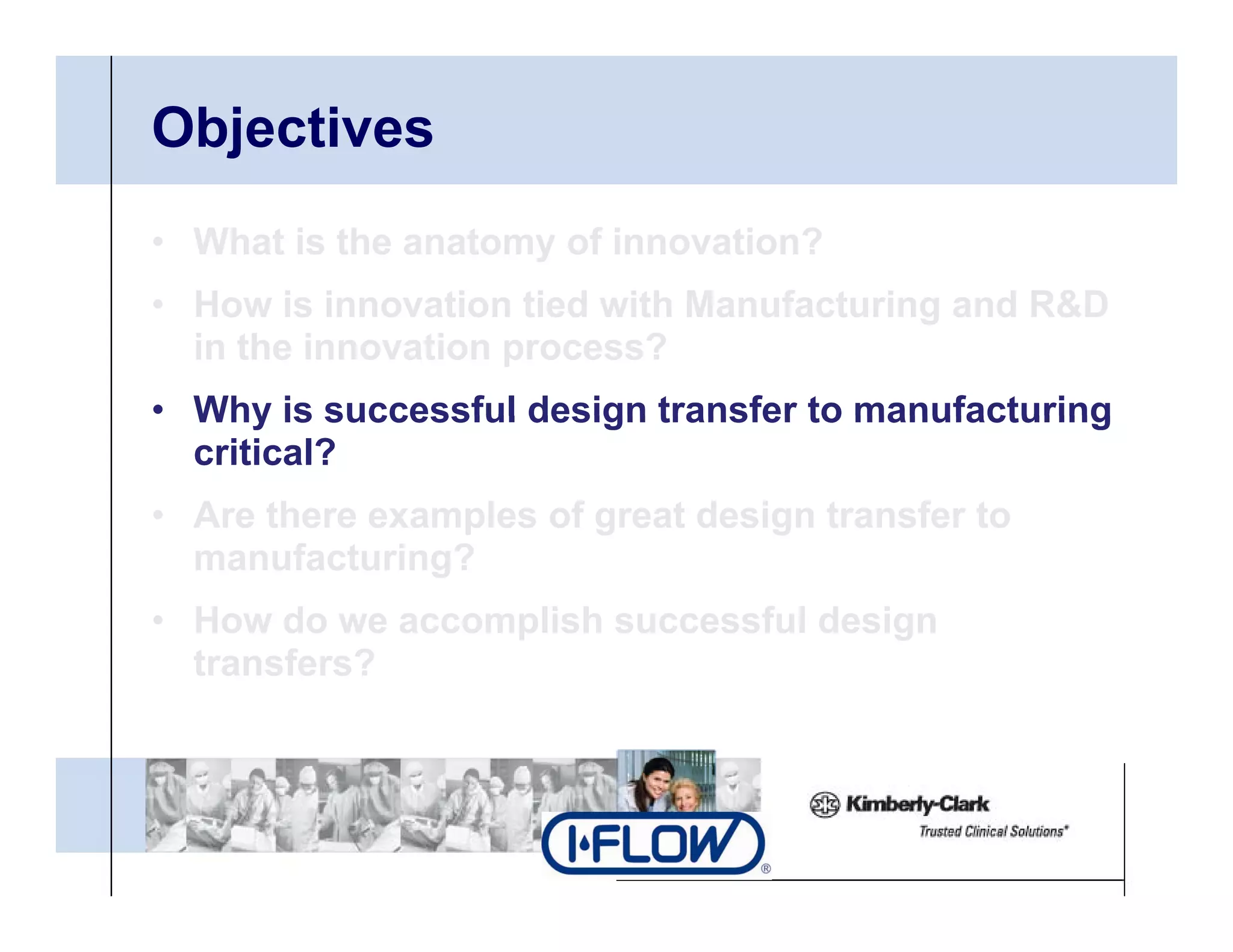 Objectives
• What is the anatomy of innovation?
• H
  How i i
        is innovation tied with Manufacturing and R&D
                 ti ti d ith M      f t i       d
  in the innovation process?
• Why is successful design transfer to manufacturing
  critical?
• Are there examples of great design transfer to
  manufacturing?
• How do we accomplish successful design
  transfers?
 