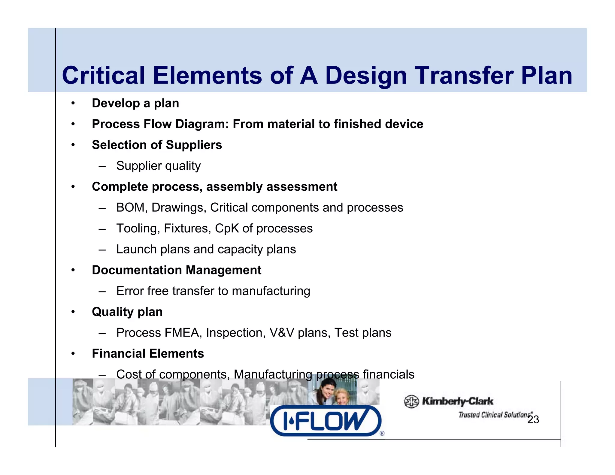 Critical Elements of A Design Transfer Plan
                           g
•   Develop a plan
•   Process Flow Diagram: From material to finished device
•   Selection of Suppliers
     – Supplier quality
•   Complete process, assembly assessment
     – BOM Drawings Critical components and processes
       BOM, Drawings,
     – Tooling, Fixtures, CpK of processes
     – Launch plans and capacity plans
•   Documentation M
    D      t ti Management
                         t
     – Error free transfer to manufacturing
•   Quality plan
     – Process FMEA, Inspection, V&V plans, Test plans
•   Financial Elements
     – Cost of components, Manufacturing process financials


                                                              23
 