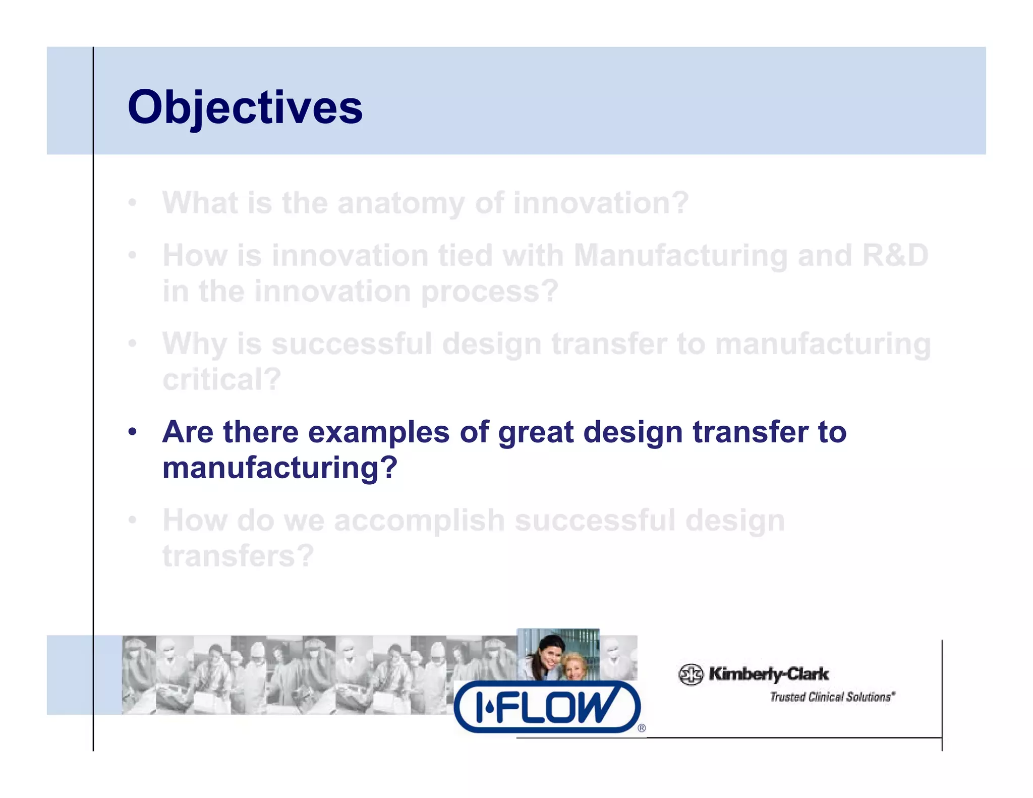 Objectives
• What is the anatomy of innovation?
• H
  How i i
        is innovation tied with Manufacturing and R&D
                 ti ti d ith M      f t i       d
  in the innovation process?
• Why is successful design transfer to manufacturing
  critical?
• Are there examples of great design transfer to
  manufacturing?
• How do we accomplish successful design
  transfers?
 