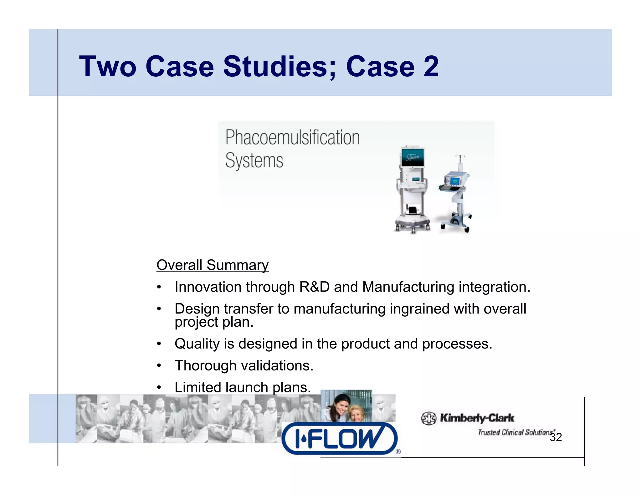 Two Case Studies; Case 2




     Overall Summary
     • Innovation through R&D and Manufacturing integration.
     • Design transfer to manufacturing ingrained with overall
       project plan.
     • Q alit is designed in the prod ct and processes
       Quality                   product     processes.
     • Thorough validations.
     • Limited launch plans.


                                                                 32
 