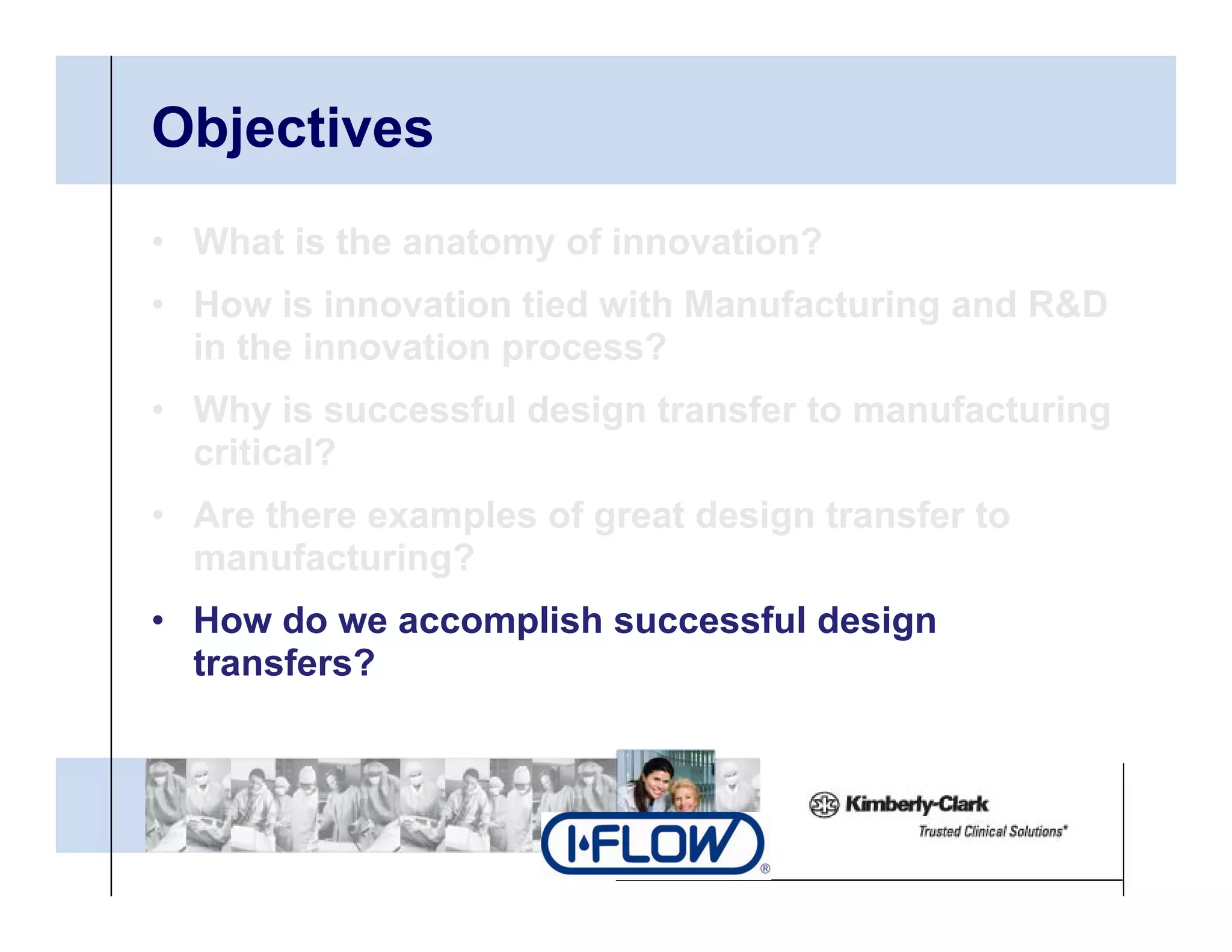 Objectives
• What is the anatomy of innovation?
• H
  How i i
        is innovation tied with Manufacturing and R&D
                 ti ti d ith M      f t i       d
  in the innovation process?
• Why is successful design transfer to manufacturing
  critical?
• Are there examples of great design transfer to
  manufacturing?
• How do we accomplish successful design
  transfers?
 